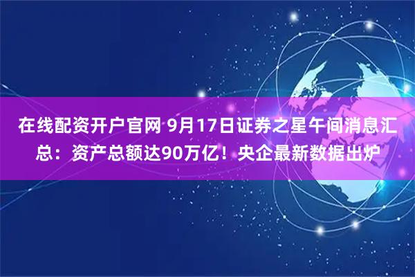 在线配资开户官网 9月17日证券之星午间消息汇总：资产总额达90万亿！央企最新数据出炉