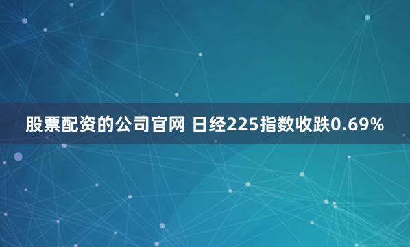 股票配资的公司官网 日经225指数收跌0.69%
