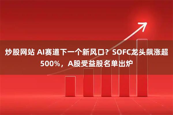 炒股网站 AI赛道下一个新风口？SOFC龙头飙涨超500%，A股受益股名单出炉