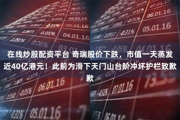 在线炒股配资平台 奇瑞股价下跌，市值一天蒸发近40亿港元！此前为滑下天门山台阶冲坏护栏致歉