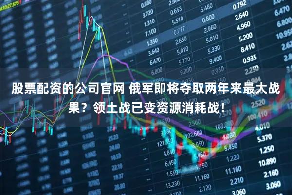 股票配资的公司官网 俄军即将夺取两年来最大战果？领土战已变资源消耗战！