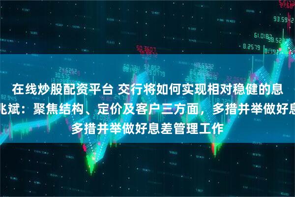 在线炒股配资平台 交行将如何实现相对稳健的息差管理？何兆斌：聚焦结构、定价及客户三方面，多措并举做好息差管理工作