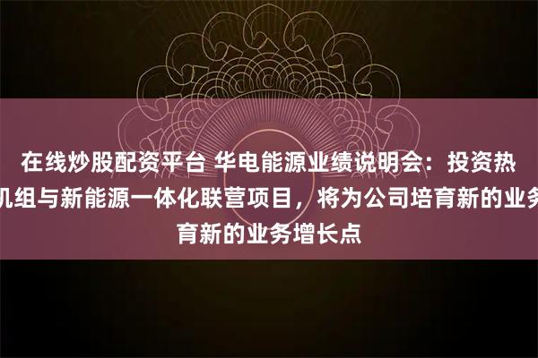 在线炒股配资平台 华电能源业绩说明会：投资热电联产机组与新能源一体化联营项目，将为公司培育新的业务增长点