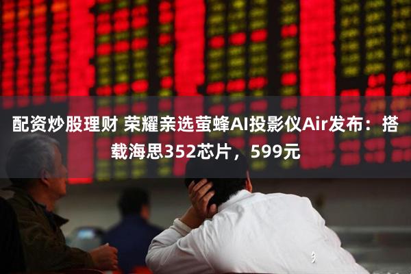 配资炒股理财 荣耀亲选萤蜂AI投影仪Air发布：搭载海思352芯片，599元