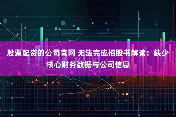 股票配资的公司官网 无法完成招股书解读：缺少核心财务数据与公司信息