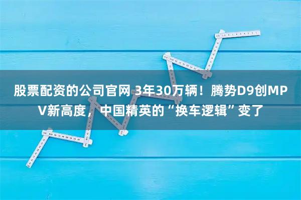 股票配资的公司官网 3年30万辆！腾势D9创MPV新高度，中国精英的“换车逻辑”变了