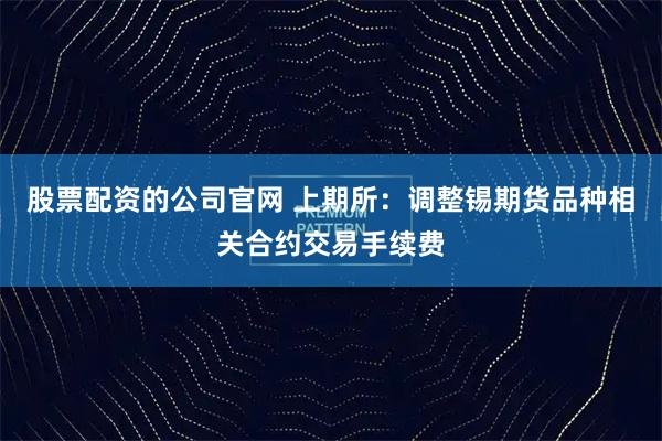 股票配资的公司官网 上期所：调整锡期货品种相关合约交易手续费