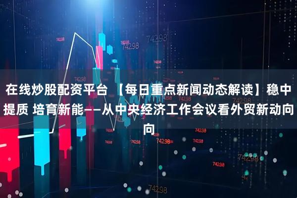 在线炒股配资平台 【每日重点新闻动态解读】稳中提质 培育新能——从中央经济工作会议看外贸新动向