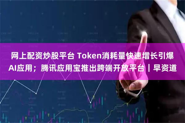 网上配资炒股平台 Token消耗量快速增长引爆AI应用；腾讯应用宝推出跨端开放平台｜早资道