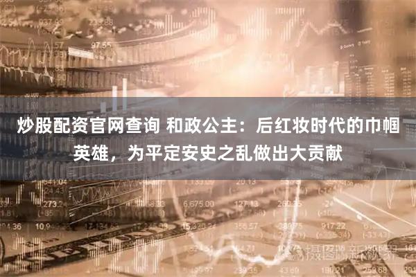 炒股配资官网查询 和政公主：后红妆时代的巾帼英雄，为平定安史之乱做出大贡献