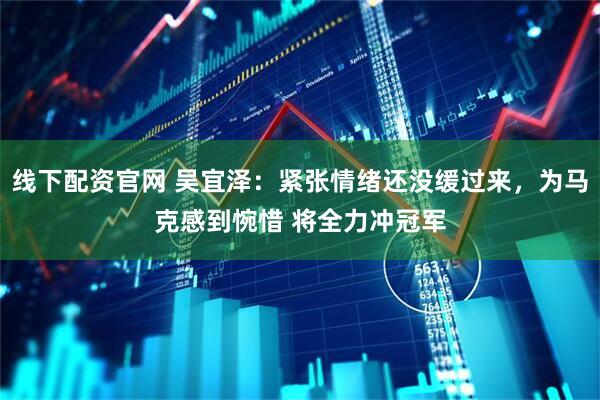 线下配资官网 吴宜泽：紧张情绪还没缓过来，为马克感到惋惜 将全力冲冠军