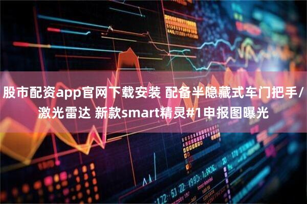 股市配资app官网下载安装 配备半隐藏式车门把手/激光雷达 新款smart精灵#1申报图曝光