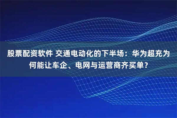 股票配资软件 交通电动化的下半场：华为超充为何能让车企、电网与运营商齐买单？