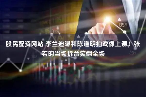 股民配资网站 李兰迪曝和陈道明拍戏像上课！张若昀当场拆台笑翻全场